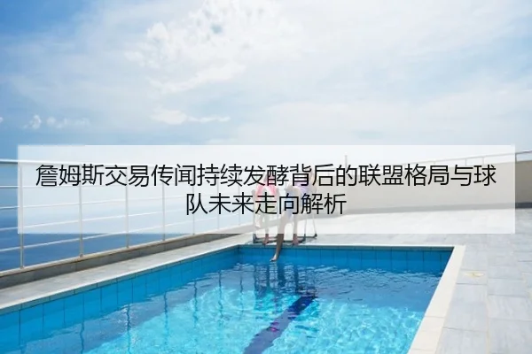 詹姆斯交易传闻持续发酵背后的联盟格局与球队未来走向解析