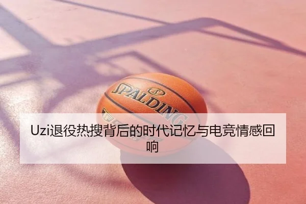 Uzi退役热搜背后的时代记忆与电竞情感回响