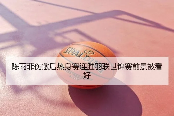 陈雨菲伤愈后热身赛连胜羽联世锦赛前景被看好